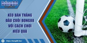 Kèo Bàn Thắng Đầu Cuối BONG88 Với Cách Chơi Hiệu Quả